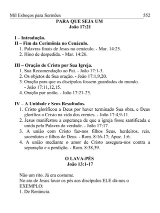 Mil Esboços para Sermões
PARA QUE SEJA UM
João 17:21
I – Introdução.
II – Fim da Cerimônia no Cenáculo.
1. Palavras finais de Jesus no cenáculo. - Mar. 14:25.
2. Hino de despedida. - Mar. 14:26.
III – Oração de Cristo por Sua Igreja.
1. Sua Recomendação ao Pai. - João 17:1-3.
2. Os objetos de Sua oração. - João 17:1,9,20.
3. Oração para que os discípulos fossem guardados do mundo.
- João 17:11,12,15.
4. Oração por união. - João 17:21-23.
IV – A Unidade e Seus Resultados.
1. Cristo glorificou a Deus por haver terminado Sua obra, e Deus
glorifica a Cristo na vida dos crentes. - João 17:4,9-11.
2. Jesus manifestou a esperança de que a igreja fosse santificada e
unida pela Palavra da verdade. - João 17:17.
3. A união com Cristo faz-nos filhos Seus, herdeiros, reis,
sacerdotes e filhos de Deus. - Rom. 8:16-17; Apoc. 1:6.
4. A união mediante o amor de Cristo assegura-nos contra a
separação e a perdição. - Rom. 8:38,39.
O LAVA-PÉS
João 13:1-17
Não um rito. Já era costume.
No ato de Jesus lavar os pés aos discípulos ELE dá-nos o
EXEMPLO:
1. De Renúncia.
552
 