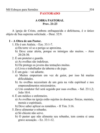 Mil Esboços para Sermões
PASTORADO
A OBRA PASTORAL
Prov. 21:23
A igreja de Cristo, embora enfraquecida e defeituosa, é o único
objeto de Sua suprema solicitude. - Deut. 32:9.
I – A Obra de um Pastor.
1. Ele é um Atalaia. - Eze. 33:1-7.
a) Da torre vê se o perigo se aproxima.
b) Deve estar alerta, porque os inimigos são muitos. - Atos
20:28-30.
2. É um protetor e guarda.
a) As ovelhas são indefesas.
b) Ele protege os jovens das tentações muitas.
c) Livra o trabalhador da taberna e do jogo.
3. É um guia – vai adiante.
a) Muitos empurram em vez de guiar, por isso há muitas
dificuldades.
b) As ovelhas necessitam de um guia na vida espiritual e nos
empreendimentos missionários.
c) Um condutor fiel será seguido por suas ovelhas. - Sal. 23:1,2;
João 10:4.
4. É um médico e enfermeiro.
a) As ovelhas na igreja estão sujeitas às doenças: físicas, mentais,
morais e espirituais.
b) Deve saber aplicar os remédios. - II Tim. 3:16.
5. Deve alimentar o rebanho.
a) Só chicote não serve.
b) O pastor que não alimenta seu rebanho, tem contra si uma
grave acusação. - Ez. 33:1-12.
554
 