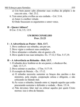 Mil Esboços para Sermões
c) Um bom pastor sabe alimentar suas ovelhas do púlpito e de
casa em casa. - Sal. 23:2.
6. Tem amor pelas ovelhas ao seu cuidado. - Col. 3:14.
a) Amor é a melhor virtude.
b) Onde fracassam os argumentos o amor vence.
II – Quem é idôneo?
II Cor. 2:16; 3:5; 12:9.
UM BOM CONSELHO
Prov. 21:23
I – A Advertência ao Pastor - Heb. 13:7.
1. Deve conhecer seu rebanho, um por um.
2. Deve vigiar e conhecer suas condições.
3. Deve alimentar o rebanho, não só querer a lã.
4. Deve ajudá-lo nas suas tentações. Êx. 17:12; I Tim. 5:17,19.
II – A Advertência ao Rebanho - Heb. 13:7.
1. O rebanho deve lembrar-se do seu pastor, e obedecer-lhe.
- Heb. 13:7,17.
2. Deve estimar os anciãos. - I Tim. 5:17-19.
3. O exemplo de Moisés. - Êx. 17:12.
a) O rebanho necessita sustentar os braços dos anciãos e dos
ministros, pela oração, cooperação zelosa e diligente, e não
criticando ou falando mal.
b) Às vezes o rebanho, lutando entre si, impede aqueles que estão
procurando sustentar e defender a verdade. - Rom. 15:14.
c) Não devemos falar mal ou criticar aqueles por quem Cristo
morreu: isso é obra de Satanás.
555
 