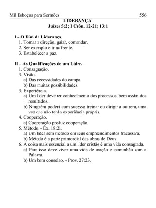 Mil Esboços para Sermões
LIDERANÇA
Juízes 5:2; I Crôn. 12-21; 13:1
I – O Fim da Liderança.
1. Tomar a direção, guiar, comandar.
2. Ser exemplo e ir na frente.
3. Estabelecer a paz.
II – As Qualificações de um Líder.
1. Consagração.
3. Visão.
a) Das necessidades do campo.
b) Das muitas possibilidades.
3. Experiência.
a) Um líder deve ter conhecimento dos processos, bem assim dos
resultados.
b) Ninguém poderá com sucesso treinar ou dirigir a outrem, uma
vez que não tenha experiência própria.
4. Cooperação.
a) Cooperação produz cooperação.
5. Método. - Êx. 18:21.
a) Um líder sem método em seus empreendimentos fracassará.
b) Método é a parte primordial das obras de Deus.
6. A coisa mais essencial a um líder cristão é uma vida consagrada.
a) Para isso deve viver uma vida de oração e comunhão com a
Palavra.
b) Um bom conselho. - Prov. 27:23.
556
 