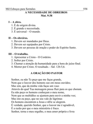Mil Esboços para Sermões
A NECESSIDADE DE OBREIROS
Mat. 9:38
I – A obra.
1. É de origem divina.
2. É grande e necessitada.
3. É universal – O mundo.
II – Os obreiros.
1. Devem ser mandados por Deus.
2. Devem ser equipados por Cristo.
3. Devem ser pessoas de oração e poder do Espírito Santo.
III – O trabalho.
1. Apresentar a Cristo - O Cordeiro.
2. Sofrer por Cristo.
3. Chamar a atenção da humanidade para a hora do juízo final.
4. Morrer por Cristo. O resultado. - Sal. 126:5,6.
A ORAÇÃO DO PASTOR
Senhor, eu não Te peço que me faças grande,
Nem que o louvor dos homens soe em meus ouvidos;
Mas sim, que da minha vida faças um vaso
Através do qual Tua mensagem possa fluir para os que choram.
Eu não peço os homens conheçam o meu nome,
Nem que as multidões se ajuntem para ouvir a minha voz;
Mas isto eu peço, que no seu vale de lágrimas
Os homens encontrem a Jesus e nEle se alegrem.
É verdade, querido Senhor, que o louvor me é agradável,
É a razão por que o meu ministério é fraco.
Senhor, torna o meu orgulho, o meu amor próprio e livra
558
 
