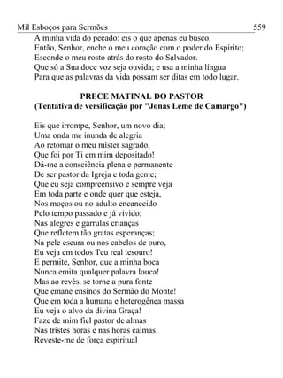 Mil Esboços para Sermões
A minha vida do pecado: eis o que apenas eu busco.
Então, Senhor, enche o meu coração com o poder do Espírito;
Esconde o meu rosto atrás do rosto do Salvador.
Que só a Sua doce voz seja ouvida; e usa a minha língua
Para que as palavras da vida possam ser ditas em todo lugar.
PRECE MATINAL DO PASTOR
(Tentativa de versificação por "Jonas Leme de Camargo")
Eis que irrompe, Senhor, um novo dia;
Uma onda me inunda de alegria
Ao retomar o meu mister sagrado,
Que foi por Ti em mim depositado!
Dá-me a consciência plena e permanente
De ser pastor da Igreja e toda gente;
Que eu seja compreensivo e sempre veja
Em toda parte e onde quer que esteja,
Nos moços ou no adulto encanecido
Pelo tempo passado e já vivido;
Nas alegres e gárrulas crianças
Que refletem tão gratas esperanças;
Na pele escura ou nos cabelos de ouro,
Eu veja em todos Teu real tesouro!
E permite, Senhor, que a minha boca
Nunca emita qualquer palavra louca!
Mas ao revés, se torne a pura fonte
Que emane ensinos do Sermão do Monte!
Que em toda a humana e heterogênea massa
Eu veja o alvo da divina Graça!
Faze de mim fiel pastor de almas
Nas tristes horas e nas horas calmas!
Reveste-me de força espiritual
559
 