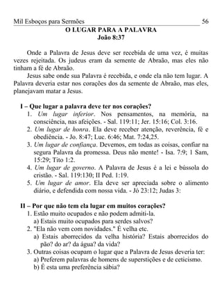 Mil Esboços para Sermões
O LUGAR PARA A PALAVRA
João 8:37
Onde a Palavra de Jesus deve ser recebida de uma vez, é muitas
vezes rejeitada. Os judeus eram da semente de Abraão, mas eles não
tinham a fé de Abraão.
Jesus sabe onde sua Palavra é recebida, e onde ela não tem lugar. A
Palavra deveria estar nos corações dos da semente de Abraão, mas eles,
planejavam matar a Jesus.
I – Que lugar a palavra deve ter nos corações?
1. Um lugar inferior. Nos pensamentos, na memória, na
consciência, nas afeições. - Sal. 119:11; Jer. 15:16; Col. 3:16.
2. Um lugar de honra. Ela deve receber atenção, reverência, fé e
obediência. - Jo. 8:47; Luc. 6:46; Mat. 7:24,25.
3. Um lugar de confiança. Devemos, em todas as coisas, confiar na
segura Palavra da promessa. Deus não mente! - Isa. 7:9; 1 Sam,
15:29; Tito 1:2.
4. Um lugar de governo. A Palavra de Jesus é a lei e bússola do
cristão. - Sal. 119:130; II Ped. 1:19.
5. Um lugar de amor. Ela deve ser apreciada sobre o alimento
diário, e defendida com nossa vida. - Jó 23:12; Judas 3:
II – Por que não tem ela lugar em muitos corações?
1. Estão muito ocupados e não podem admiti-la.
a) Estais muito ocupados para serdes salvos?
2. "Ela não vem com novidades." É velha etc.
a) Estais aborrecidos da velha história? Estais aborrecidos do
pão? do ar? da água? da vida?
3. Outras coisas ocupam o lugar que a Palavra de Jesus deveria ter:
a) Preferem palavras de homens de superstições e de ceticismo.
b) É esta uma preferência sábia?
56
 