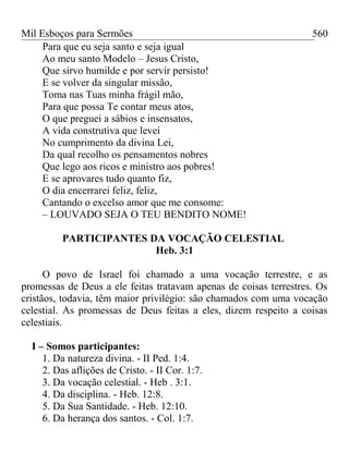 Mil Esboços para Sermões
Para que eu seja santo e seja igual
Ao meu santo Modelo – Jesus Cristo,
Que sirvo humilde e por servir persisto!
E se volver da singular missão,
Toma nas Tuas minha frágil mão,
Para que possa Te contar meus atos,
O que preguei a sábios e insensatos,
A vida construtiva que levei
No cumprimento da divina Lei,
Da qual recolho os pensamentos nobres
Que lego aos ricos e ministro aos pobres!
E se aprovares tudo quanto fiz,
O dia encerrarei feliz, feliz,
Cantando o excelso amor que me consome:
– LOUVADO SEJA O TEU BENDITO NOME!
PARTICIPANTES DA VOCAÇÃO CELESTIAL
Heb. 3:1
O povo de Israel foi chamado a uma vocação terrestre, e as
promessas de Deus a ele feitas tratavam apenas de coisas terrestres. Os
cristãos, todavia, têm maior privilégio: são chamados com uma vocação
celestial. As promessas de Deus feitas a eles, dizem respeito a coisas
celestiais.
I – Somos participantes:
1. Da natureza divina. - II Ped. 1:4.
2. Das aflições de Cristo. - II Cor. 1:7.
3. Da vocação celestial. - Heb . 3:1.
4. Da disciplina. - Heb. 12:8.
5. Da Sua Santidade. - Heb. 12:10.
6. Da herança dos santos. - Col. 1:7.
560
 