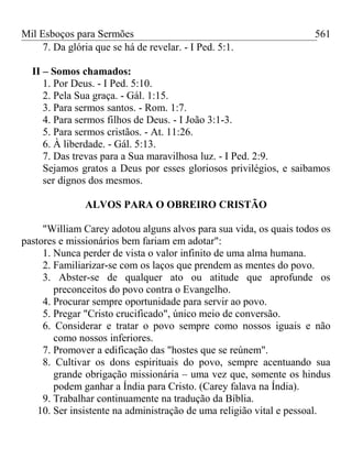 Mil Esboços para Sermões
7. Da glória que se há de revelar. - I Ped. 5:1.
II – Somos chamados:
1. Por Deus. - I Ped. 5:10.
2. Pela Sua graça. - Gál. 1:15.
3. Para sermos santos. - Rom. 1:7.
4. Para sermos filhos de Deus. - I João 3:1-3.
5. Para sermos cristãos. - At. 11:26.
6. À liberdade. - Gál. 5:13.
7. Das trevas para a Sua maravilhosa luz. - I Ped. 2:9.
Sejamos gratos a Deus por esses gloriosos privilégios, e saibamos
ser dignos dos mesmos.
ALVOS PARA O OBREIRO CRISTÃO
"William Carey adotou alguns alvos para sua vida, os quais todos os
pastores e missionários bem fariam em adotar":
1. Nunca perder de vista o valor infinito de uma alma humana.
2. Familiarizar-se com os laços que prendem as mentes do povo.
3. Abster-se de qualquer ato ou atitude que aprofunde os
preconceitos do povo contra o Evangelho.
4. Procurar sempre oportunidade para servir ao povo.
5. Pregar "Cristo crucificado", único meio de conversão.
6. Considerar e tratar o povo sempre como nossos iguais e não
como nossos inferiores.
7. Promover a edificação das "hostes que se reúnem".
8. Cultivar os dons espirituais do povo, sempre acentuando sua
grande obrigação missionária – uma vez que, somente os hindus
podem ganhar a Índia para Cristo. (Carey falava na Índia).
9. Trabalhar continuamente na tradução da Bíblia.
10. Ser insistente na administração de uma religião vital e pessoal.
561
 