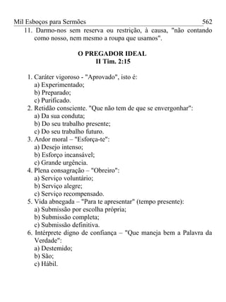 Mil Esboços para Sermões
11. Darmo-nos sem reserva ou restrição, à causa, "não contando
como nosso, nem mesmo a roupa que usamos".
O PREGADOR IDEAL
II Tim. 2:15
1. Caráter vigoroso - "Aprovado", isto é:
a) Experimentado;
b) Preparado;
c) Purificado.
2. Retidão consciente. "Que não tem de que se envergonhar":
a) Da sua conduta;
b) Do seu trabalho presente;
c) Do seu trabalho futuro.
3. Ardor moral – "Esforça-te":
a) Desejo intenso;
b) Esforço incansável;
c) Grande urgência.
4. Plena consagração – "Obreiro":
a) Serviço voluntário;
b) Serviço alegre;
c) Serviço recompensado.
5. Vida abnegada – "Para te apresentar" (tempo presente):
a) Submissão por escolha própria;
b) Submissão completa;
c) Submissão definitiva.
6. Intérprete digno de confiança – "Que maneja bem a Palavra da
Verdade":
a) Destemido;
b) São;
c) Hábil.
562
 