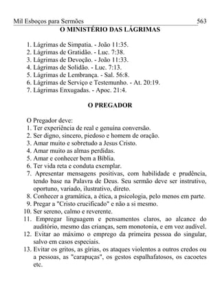 Mil Esboços para Sermões
O MINISTÉRIO DAS LÁGRIMAS
1. Lágrimas de Simpatia. - João 11:35.
2. Lágrimas de Gratidão. - Luc. 7:38.
3. Lágrimas de Devoção. - João 11:33.
4. Lágrimas de Solidão. - Luc. 7:13.
5. Lágrimas de Lembrança. - Sal. 56:8.
6. Lágrimas de Serviço e Testemunho. - At. 20:19.
7. Lágrimas Enxugadas. - Apoc. 21:4.
O PREGADOR
O Pregador deve:
1. Ter experiência de real e genuína conversão.
2. Ser digno, sincero, piedoso e homem de oração.
3. Amar muito e sobretudo a Jesus Cristo.
4. Amar muito as almas perdidas.
5. Amar e conhecer bem a Bíblia.
6. Ter vida reta e conduta exemplar.
7. Apresentar mensagens positivas, com habilidade e prudência,
tendo base na Palavra de Deus. Seu sermão deve ser instrutivo,
oportuno, variado, ilustrativo, direto.
8. Conhecer a gramática, a ética, a psicologia, pelo menos em parte.
9. Pregar a "Cristo crucificado" e não a si mesmo.
10. Ser sereno, calmo e reverente.
11. Empregar linguagem e pensamentos claros, ao alcance do
auditório, mesmo das crianças, sem monotonia, e em voz audível.
12. Evitar ao máximo o emprego da primeira pessoa do singular,
salvo em casos especiais.
13. Evitar os gritos, as gírias, os ataques violentos a outros credos ou
a pessoas, as "carapuças", os gestos espalhafatosos, os cacoetes
etc.
563
 