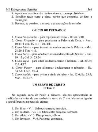 Mil Esboços para Sermões
14. Apresentar sermões não muito extensos, e sem prolixidade.
15. Escolher texto curto e claro, porém que contenha, de fato, a
mensagem.
16. Decorar, se possível, o esboço e as anotações do sermão.
OFÍCIO DO PREGADOR
1. Como Embaixador – para representar Cristo. - II Cor. 5:10.
2. Como Pregador – para proclamar a Palavra de Deus. - Rom.
10:14; I Cor. 1:21; II Tim. 4:11.
3. Como Mestre – para instruir no conhecimento da Palavra. - Mat.
28:20; I Tim. 4:11.
4. Como Servo – para obedecer aos mandamentos do Senhor. - Luc.
19 :13 ; Col. 3 : 23.24.
5. Como vigia – para olhar cuidadosamente o rebanho. - At. 20:28;
Col. 4:17.
6. Como Pastor – para alimentar devidamente o rebanho. - Ez.
34:5-8; I Ped. 5:2-4.
7. Como Atalaia – para avisar a vinda do juízo. - Isa. 62:6; Ez. 33:7;
Mar. 13:35-37.
UM SERVO DE CRISTO
II Tim. 2
Na segunda carta de Paulo a Timóteo, são-nos apresentadas as
qualidades salientes de um verdadeiro servo de Cristo. Vemo-las ligadas
a sete diferentes aspectos do crente:
1. Um filho. - V. 1. Salvo; chamado; instruído.
2. Um soldado. - Vs. 3,4. Obediente; corajoso; sofredor.
3. Um atleta. - V. 5. Disciplinado; sóbrio.
4. Um lavrador. - V. 6. Paciente; constante.
564
 