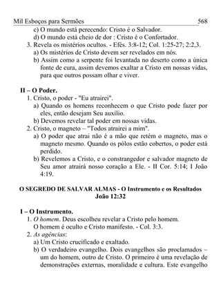 Mil Esboços para Sermões
c) O mundo está perecendo: Cristo é o Salvador.
d) O mundo está cheio de dor : Cristo é o Confortador.
3. Revela os mistérios ocultos. - Efés. 3:8-12; Col. 1:25-27; 2:2,3.
a) Os mistérios de Cristo devem ser revelados em nós.
b) Assim como a serpente foi levantada no deserto como a única
fonte de cura, assim devemos exaltar a Cristo em nossas vidas,
para que outros possam olhar e viver.
II – O Poder.
1. Cristo, o poder - "Eu atrairei".
a) Quando os homens reconhecem o que Cristo pode fazer por
eles, então desejam Seu auxílio.
b) Devemos revelar tal poder em nossas vidas.
2. Cristo, o magneto – "Todos atrairei a mim".
a) O poder que atrai não é a mão que retém o magneto, mas o
magneto mesmo. Quando os pólos estão cobertos, o poder está
perdido.
b) Revelemos a Cristo, e o constrangedor e salvador magneto de
Seu amor atrairá nosso coração a Ele. - II Cor. 5:14; I João
4:19.
O SEGREDO DE SALVAR ALMAS - O Instrumento e os Resultados
João 12:32
I – O Instrumento.
1. O homem. Deus escolheu revelar a Cristo pelo homem.
O homem é oculto e Cristo manifesto. - Col. 3:3.
2. As agências:
a) Um Cristo crucificado e exaltado.
b) O verdadeiro evangelho. Dois evangelhos são proclamados –
um do homem, outro de Cristo. O primeiro é uma revelação de
demonstrações externas, moralidade e cultura. Este evangelho
568
 