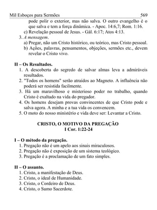Mil Esboços para Sermões
pode polir o exterior, mas não salva. O outro evangelho é o
que salva e tem a força dinâmica. - Apoc. 14:6,7; Rom. 1:16.
c) Revelação pessoal de Jesus. - Gál. 6:17; Atos 4:13.
3. A mensagem.
a) Pregar, não um Cristo histórico, ou teórico, mas Cristo pessoal.
b) Ações, palavras, pensamentos, objeções, sermões etc., devem
revelar o Cristo vivo.
II – Os Resultados.
1. A descoberta do segredo de salvar almas leva a admiráveis
resultados.
2. "Todos os homens" serão atraídos ao Magneto. A influência não
poderá ser resistida facilmente.
3. Há um maravilhoso e misterioso poder no trabalho, quando
Cristo é exaltado na vida do pregador.
4. Os homens desejam provas convincentes de que Cristo pode e
salva agora. A minha e a tua vida os convencem.
5. O moto do nosso ministério e vida deve ser: Levantar a Cristo.
CRISTO, O MOTIVO DA PREGAÇÃO
I Cor. 1:22-24
I – O método da pregação.
1. Pregação não é um apelo aos sinais miraculosos.
2. Pregação não é exposição de um sistema teológico.
3. Pregação é a proclamação de um fato simples.
II – O assunto.
1. Cristo, a manifestação de Deus.
2. Cristo, o ideal de Humanidade.
3. Cristo, o Cordeiro de Deus.
4. Cristo, o Sumo Sacerdote.
569
 