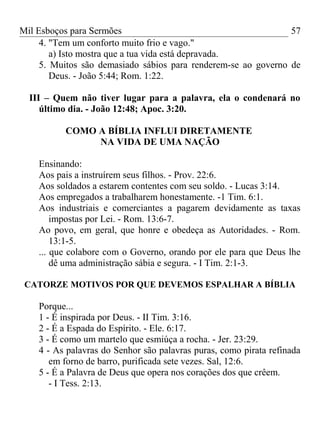 Mil Esboços para Sermões
4. "Tem um conforto muito frio e vago."
a) Isto mostra que a tua vida está depravada.
5. Muitos são demasiado sábios para renderem-se ao governo de
Deus. - João 5:44; Rom. 1:22.
III – Quem não tiver lugar para a palavra, ela o condenará no
último dia. - João 12:48; Apoc. 3:20.
COMO A BÍBLIA INFLUI DIRETAMENTE
NA VIDA DE UMA NAÇÃO
Ensinando:
Aos pais a instruírem seus filhos. - Prov. 22:6.
Aos soldados a estarem contentes com seu soldo. - Lucas 3:14.
Aos empregados a trabalharem honestamente. -1 Tim. 6:1.
Aos industriais e comerciantes a pagarem devidamente as taxas
impostas por Lei. - Rom. 13:6-7.
Ao povo, em geral, que honre e obedeça as Autoridades. - Rom.
13:1-5.
... que colabore com o Governo, orando por ele para que Deus lhe
dê uma administração sábia e segura. - I Tim. 2:1-3.
CATORZE MOTIVOS POR QUE DEVEMOS ESPALHAR A BÍBLIA
Porque...
1 - É inspirada por Deus. - II Tim. 3:16.
2 - É a Espada do Espírito. - Ele. 6:17.
3 - É como um martelo que esmiúça a rocha. - Jer. 23:29.
4 - As palavras do Senhor são palavras puras, como pirata refinada
em forno de barro, purificada sete vezes. Sal, 12:6.
5 - É a Palavra de Deus que opera nos corações dos que crêem.
- I Tess. 2:13.
57
 