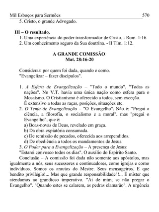 Mil Esboços para Sermões
5. Cristo, o grande Advogado.
III – O resultado.
1. Uma experiência do poder transformador de Cristo. - Rom. 1:16.
2. Um conhecimento seguro da Sua doutrina. - II Tim. 1:12.
A GRANDE COMISSÃO
Mat. 28:16-20
Considerar: por quem foi dada, quando e como.
"Evangelizar – fazer discípulos".
1. A Esfera de Evangelização – "Todo o mundo". "Todas as
nações". No V.T. havia uma única nação como esfera para o
Mosaísmo. O Cristianismo é oferecido a todos, sem exceção.
É extensivo a todas as raças, posições, situações etc.
2. O Tema de Evangelização – "O Evangelho". Não é: "Pregai a
ciência, a filosofia, o socialismo e a moral", mas "pregai o
Evangelho", que é:
a) Boas-novas de Deus, revelado em graça.
b) Da obra expiatória consumada.
c) De remissão de pecados, oferecida aos arrependidos.
d) De obediência a todos os mandamentos de Jesus.
3. O Poder para a Evangelização – A presença de Jesus:
"Estarei convosco todos os dias". O auxílio do Espírito Santo.
Conclusão – A comissão foi dada não somente aos apóstolos, mas
igualmente a nós, seus sucessores e continuadores, como igrejas e corno
indivíduos. Somos os arautos do Mestre. Seus mensageiros. E que
bendito privilégio!... Mas que grande responsabilidade"!... É mister que
atendamos ao grandioso imperativo. "Ai de mim, se não pregar o
Evangelho". "Quando estes se calarem, as pedras clamarão". A urgência
570
 