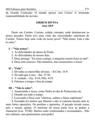 Mil Esboços para Sermões
da Grande Comissão: O mundo perece sem Cristo! A tremenda
responsabilidade do ouvinte.
ORDEM DIVINA
Atos 18:9
Paulo em Corinto. Corinto, cidade corrupta, onde dominavam os
piores pecados. Paulo teve uma visão das necessidades espirituais de
Corinto. Temos hoje uma visão de nosso povo? "Não temas. Fala e não
te cales."
I – "Não temas".
1. As dificuldades da época de Paulo.
2. As dificuldades de nossos dias.
3. Deus protege: "Eu estou contigo, e ninguém ousará fazer-te mal".
4. Deus está conosco. Não temamos, mas anunciemos a Jesus!
II – "Fala".
1. De todas as maravilhas divinas. - II Crôn. 16:9.
2. De tudo que é reto. - Sal. 37:30.
3. A verdade. - Zac. 8:16; Efés. 4:25.
4. Falemos a tempo e fora de tempo.
III – "Não te cales".
1. Anunciando a Jesus, como Pedro no dia de Pentecostes etc.
2. Orando em todo o tempo.
3. Louvando a Deus com "cânticos, salmos e hinos espirituais".
4. Exemplo d:e muitos que falaram e não se calaram mesmo ante as
mais fortes oposições. Os profetas e apóstolos. O pecado invade nosso
país e nossas igrejas. O mutismo de nossa parte leva as pedras a
clamarem (Luc. 19:40). Muitos estão conformados e acomodados... Não
nos calemos, mas protestemos com poder!
571
 