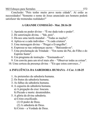 Mil Esboços para Sermões
Conclusão: "Pois tenho muito povo nesta cidade". Aí estão as
necessidades! "Somente o nome de Jesus anunciado aos homens poderá
satisfazer tão tremendas realidades!"
A GRANDE COMISSÃO - Mat. 28:16-20
1. Apoiada no poder divino – "É-me dada todo o poder".
2. De autorização divina. – "Ide, pois".
3. Dá-nos uma tarefa mundial – "Todas as nações".
4. Aplica-se a cada indivíduo – "A cada criatura".
5. Uma mensagem divina – "Pregai o Evangelho".
6. Expressa-se nas ordenanças sacras – "Batizando-os".
7. Uma proclamação da Trindade – "Em nome do Pai, do Filho e do
Espírito Santo".
8. Um programa de instrução – "Ensinando-os".
9. Um convite para um nível mais alto – "Observar todas as coisas".
10. Uma certeza da presença divina – "Eis que estou convosco..."
A INFLUÊNCIA DA SABEDORIA HUMANA - I Cor. 1:18-25
1. As pretensões da sabedoria humana.
2. Os frutos da sabedoria humana.
3. As falhas da sabedoria humana.
4. A cegueira da sabedoria humana.
a) A pregação da cruz: loucura.
b) Pecado e morte: desatendidos.
5. A glória da divina sabedoria.
a) Cristo crucificado.
(1) O poder de Deus.
(2) A sabedoria de Deus.
b) Cristo – a Verdade de Deus.
572
 