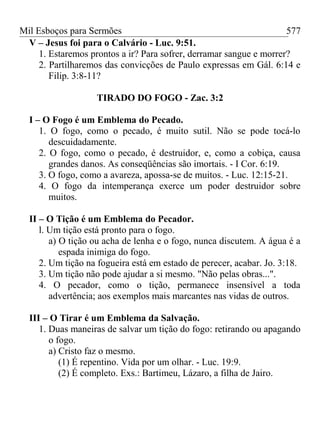 Mil Esboços para Sermões
V – Jesus foi para o Calvário - Luc. 9:51.
1. Estaremos prontos a ir? Para sofrer, derramar sangue e morrer?
2. Partilharemos das convicções de Paulo expressas em Gál. 6:14 e
Filip. 3:8-11?
TIRADO DO FOGO - Zac. 3:2
I – O Fogo é um Emblema do Pecado.
1. O fogo, como o pecado, é muito sutil. Não se pode tocá-lo
descuidadamente.
2. O fogo, como o pecado, é destruidor, e, como a cobiça, causa
grandes danos. As conseqüências são imortais. - I Cor. 6:19.
3. O fogo, como a avareza, apossa-se de muitos. - Luc. 12:15-21.
4. O fogo da intemperança exerce um poder destruidor sobre
muitos.
II – O Tição é um Emblema do Pecador.
l. Um tição está pronto para o fogo.
a) O tição ou acha de lenha e o fogo, nunca discutem. A água é a
espada inimiga do fogo.
2. Um tição na fogueira está em estado de perecer, acabar. Jo. 3:18.
3. Um tição não pode ajudar a si mesmo. "Não pelas obras...".
4. O pecador, como o tição, permanece insensível a toda
advertência; aos exemplos mais marcantes nas vidas de outros.
III – O Tirar é um Emblema da Salvação.
1. Duas maneiras de salvar um tição do fogo: retirando ou apagando
o fogo.
a) Cristo faz o mesmo.
(1) É repentino. Vida por um olhar. - Luc. 19:9.
(2) É completo. Exs.: Bartimeu, Lázaro, a filha de Jairo.
577
 