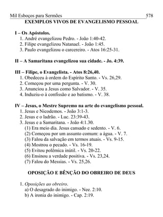 Mil Esboços para Sermões
EXEMPLOS VIVOS DE EVANGELISMO PESSOAL
I – Os Apóstolos.
1. André evangelizou Pedro. - João 1:40-42.
2. Filipe evangelizou Natanael. - João 1:45.
3. Paulo evangelizou o carcereiro. - Atos 16:25-31.
II – A Samaritana evangelizou sua cidade. - Jo. 4:39.
III – Filipe, o Evangelista. - Atos 8:26,40.
1. Obedeceu à ordem do Espírito Santo. - Vs. 26,29.
2. Começou por uma pergunta. - V. 30.
3. Anunciou a Jesus como Salvador. - V. 35.
4. Induziu-o à confissão e ao batismo. - V. 38.
IV – Jesus, o Mestre Supremo na arte do evangelismo pessoal.
1. Jesus e Nicodemos. - João 3:1-3.
2. Jesus e o ladrão. - Luc. 23:39-43.
3. Jesus e a Samaritana. - João 4:1.30.
(1) Era meio dia. Jesus cansado e sedento. - V. 6.
(2) Começou por um assunto comum: a água. - V. 7.
(3) Falou da salvação em termos atuais. - Vs. 9-15.
(4) Mostrou o pecado. - Vs. 16-19.
(5) Evitou polêmica inútil. - Vs. 20-22.
(6) Ensinou a verdade positiva. - Vs. 23,24.
(7) Falou do Messias. - Vs. 25,26.
OPOSIÇÃO E BÊNÇÃO DO OBREIRO DE DEUS
1. Oposições ao obreiro.
a) O desagrado do inimigo. - Nee. 2:10.
b) A ironia do inimigo. - Cap. 2:19.
578
 