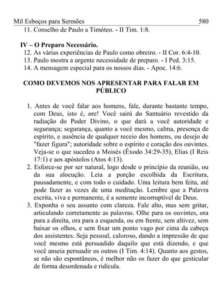 Mil Esboços para Sermões
11. Conselho de Paulo a Timóteo. - II Tim. 1:8.
IV – O Preparo Necessário.
12. As várias experiências de Paulo como obreiro. - II Cor. 6:4-10.
13. Paulo mostra a urgente necessidade de preparo. - I Ped. 3:15.
14. A mensagem especial para os nossos dias. - Apoc. 14:6.
COMO DEVEMOS NOS APRESENTAR PARA FALAR EM
PÚBLICO
1. Antes de você falar aos homens, fale, durante bastante tempo,
com Deus, isto é, ore! Você sairá do Santuário revestido da
radiação do Poder Divino, o que dará a você autoridade e
segurança; segurança, quanto a você mesmo, calma, presença de
espírito, e ausência de qualquer receio dos homens, ou desejo de
"fazer figura"; autoridade sobre o espírito e coração dos ouvintes.
Veja-se o que sucedeu a Moisés (Êxodo 34:29-35), Elias (I Reis
17:1) e aos apóstolos (Atos 4:13).
2. Esforce-se por ser natural, logo desde o princípio da reunião, ou
da sua alocução. Leia a porção escolhida da Escritura,
pausadamente, e com todo o cuidado. Uma leitura bem feita, até
pode fazer as vezes de uma meditação. Lembre que a Palavra
escrita, viva e permanente, é a semente incorruptível de Deus.
3. Exponha o seu assunto com clareza. Fale alto, mas sem gritar,
articulando corretamente as palavras. Olhe para os ouvintes, ora
para a direita, ora para a esquerda, ou em frente, sem altivez, sem
baixar os olhos, e sem fixar um ponto vago por cima da cabeça
dos assistentes. Seja pessoal, caloroso, dando a impressão de que
você mesmo está persuadido daquilo que está dizendo, e que
você anseia persuadir os outros (I Tim. 4:14). Quanto aos gestos,
se não são espontâneos, é melhor não os fazer do que gesticular
de forma desordenada e ridícula.
580
 