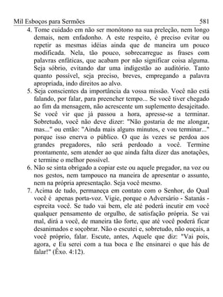 Mil Esboços para Sermões
4. Tome cuidado em não ser monótono na sua preleção, nem longo
demais, nem enfadonho. A este respeito, é preciso evitar ou
repetir as mesmas idéias ainda que de maneira um pouco
modificada. Nela, tão pouco, sobrecarregue as frases com
palavras enfáticas, que acabam por não significar coisa alguma.
Seja sóbrio, evitando dar uma indigestão ao auditório. Tanto
quanto possível, seja preciso, breves, empregando a palavra
apropriada, indo direitos ao alvo.
5. Seja conscientes da importância da vossa missão. Você não está
falando, por falar, para preencher tempo... Se você tiver chegado
ao fim da mensagem, não acrescente um suplemento desajeitado.
Se você vir que já passou a hora, apresse-se a terminar.
Sobretudo, você não deve dizer: "Não gostaria de me alongar,
mas..." ou então: "Ainda mais alguns minutos, e vou terminar..."
porque isso enerva o público. O que às vezes se perdoa aos
grandes pregadores, não será perdoado a você. Termine
prontamente, sem atender ao que ainda falta dizer das anotações,
e termine o melhor possível.
6. Não se sinta obrigado a copiar este ou aquele pregador, na voz ou
nos gestos, nem tampouco na maneira de apresentar o assunto,
nem na própria apresentação. Seja você mesmo.
7. Acima de tudo, permaneça em contato com o Senhor, do Qual
você é apenas porta-voz. Vigie, porque o Adversário - Satanás -
espreita você. Se tudo vai bem, ele até poderá incutir em você
qualquer pensamento de orgulho, de satisfação própria. Se vai
mal, dirá a você, de maneira tão forte, que até você poderá ficar
desanimados e soçobrar. Não o escutei e, sobretudo, não ouçais, a
você próprio, falar. Escute, antes, Aquele que diz: "Vai pois,
agora, e Eu serei com a tua boca e lhe ensinarei o que hás de
falar!" (Êxo. 4:12).
581
 