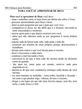 Mil Esboços para Sermões
PARA VOCÊ SE APROXIMAR DE DEUS
Para você se aproximar de Deus você deve:
– amar e trabalhar como se hoje fosse teu último dia sobre a Terra;
– procurar oportunidades para fazer o bem;
– deter-se para perguntar por que e para que você vive;
– compadecer-se desse ser tão débil que é o homem, movendo-se
entre imensidades e mistérios;
– morrer agora para o que depois morrerá com você;
– saber que não sabemos nada se nos apegamos à nossa própria
razão;
– esperar tudo de Quem tudo sabe, tudo pode e tudo dá;
– renunciar aos triunfos do amar próprio, porque desconcertam e
humilham;
– desejar para outros o que você deseja para si mesmo;
– dizer o necessário e nada mais;
– condenar o mal louvando o bem;
– convencer-se de que o bem cabe do mesmo modo no diminuto
como no grande;
– dar para ter, amar para ser amado, sentir-te nada para
engrandecer-se;
– inteirar-se de que seus verdadeiros inimigos estão dentro de você
mesmo;
– ver terra humana na multidão – terra nobre, humilde e fecunda –
tal como a que produz trigo, videiras, árvores e roseiras.
– chegar a um lugar em que não mais haverá espaço, nem dia, nem
noite, e onde Jesus é o Sol.
582
 