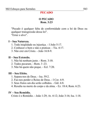 Mil Esboços para Sermões
PECADO
O PECADO
Rom. 3:23
"Pecado é qualquer falta de conformidade com a lei de Deus ou
qualquer transgressão dessa lei".
"Errar o alvo".
I – Sua Natureza.
1. Toda iniqüidade ou injustiça. - I João 5:17.
2. Conhecer o bem e não o praticar. - Tia. 4:17.
3. Não crer em Cristo. - João 16:8-9.
II – Sua Extensão.
1. Não há nenhum justo. - Rom. 3:10.
2. Todos pecaram. - Rom. 3 :23.
3. Não há quem não peque. - Ecl. 7:20.
III – Seu Efeito.
1. Separa-nos de Deus. - Isa. 59:2.
2. Faz-nos perder o Reino de Deus. - I Cor. 6:9.
3. Seus frutos um dia serão colhidos. - Gál. 6:8.
4. Resulta na morte do corpo e da alma. - Ez. 18:4; Rom. 6:23.
IV – Seu Remédio.
Cristo é o Remédio. - João 1:29; At. 4:12; João 3:16; Isa. 1:18.
583
 