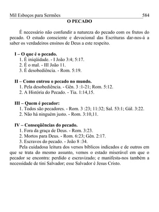 Mil Esboços para Sermões
O PECADO
É necessário não confundir a natureza do pecado com os frutos do
pecado. O estudo consciente e devocional das Escrituras dar-nos-á a
saber os verdadeiros ensinos de Deus a este respeito.
I – O que é o pecado.
1. É iniqüidade. - I João 3:4; 5:17.
2. É o mal. - III João 11.
3. É desobediência. - Rom. 5:19.
II – Como entrou o pecado no mundo.
1. Pela desobediência. - Gên. 3 :1-21; Rom. 5:12.
2. A História do Pecado. - Tia. 1:14,15.
III – Quem é pecador:
1. Todos são pecadores. - Rom. 3 :23; 11:32; Sal. 53:1; Gál. 3:22.
2. Não há ninguém justo. - Rom. 3:10,11.
IV – Conseqüências do pecado.
1. Fora da graça de Deus. - Rom. 3:23.
2. Mortos para Deus. - Rom. 6:23; Gên. 2:17.
3. Escravos do pecado. - João 8 :34.
Pela cuidadosa leitura dos versos bíblicos indicados e de outros em
que se trata do mesmo assunto, vemos o estado miserável em que o
pecador se encontra: perdido e escravizado; e manifesta-nos também a
necessidade de tini Salvador; esse Salvador é Jesus Cristo.
584
 