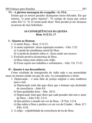 Mil Esboços para Sermões
VI – A gloriosa mensagem do evangelho - Is. 53:6.
Ensina que os nossos pecados alcançaram nosso Salvador, Ele que
morreu, "o justo pelos injustos". "O castigo de nossa paz estava
sobre Ele" (v. 5). O crente pode dizer: Meu pecado já me alcançou
na pessoa de meu Substituto.
AS CONSEQÜÉNCIAS DA QUEDA
Rom. 5:12-21, 17
I – Quanto ao Homem.
1. A morte física. - Rom. 5:12-21.
2. A morte espiritual - dessa separação resultou. - Gên. 3:22.
a) A perda da semelhança moral de Deus.
b) A perda do domínio sobre si ; ficou sendo um escravo.
3. Exclusão positiva da presença de Deus.
a) Deus nunca mais andou com Adão.
b) Ficou sujeito nos trabalhos e sofrimentos. - Gên. 3:8, 17-21.
II – Quanto à sua descendência.
Como resultado da transgressão de Adão toda a sua posteridade
nasce no mesmo estado em que ele caiu. As conseqüências a notar:
1. Depravação – é uma falta de justiça original e uma tendência
para o mal.
a) Depravação total não quer dizer que o homem seja destituído
de consciência. - João 8:9.
b) Sem qualidades boas. - Mar. 10:21.
c) Depravação total quer dizer que cada pecador não tem o amor
de Deus. - João 5:42; 3:2-4.
d) Que prefere o mundo em vez de Deus. - II Tim. 3:2-4.
e) Que odeia a Deus e prefere a si em vez do Criador. - Rom. 8:7;
Efés. 4:18.
2. A culpa – culpabilidade da consciência da ira de Deus.
587
 
