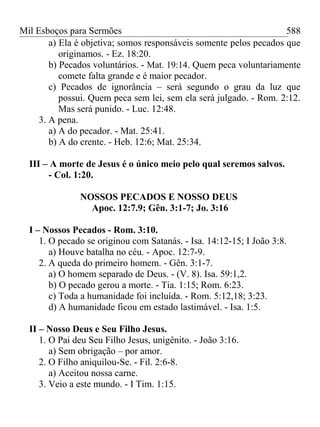 Mil Esboços para Sermões
a) Ela é objetiva; somos responsáveis somente pelos pecados que
originamos. - Ez. 18:20.
b) Pecados voluntários. - Mat. 19:14. Quem peca voluntariamente
comete falta grande e é maior pecador.
c) Pecados de ignorância – será segundo o grau da luz que
possui. Quem peca sem lei, sem ela será julgado. - Rom. 2:12.
Mas será punido. - Luc. 12:48.
3. A pena.
a) A do pecador. - Mat. 25:41.
b) A do crente. - Heb. 12:6; Mat. 25:34.
III – A morte de Jesus é o único meio pelo qual seremos salvos.
- Col. 1:20.
NOSSOS PECADOS E NOSSO DEUS
Apoc. 12:7.9; Gên. 3:1-7; Jo. 3:16
I – Nossos Pecados - Rom. 3:10.
1. O pecado se originou com Satanás. - Isa. 14:12-15; I João 3:8.
a) Houve batalha no céu. - Apoc. 12:7-9.
2. A queda do primeiro homem. - Gên. 3:1-7.
a) O homem separado de Deus. - (V. 8). Isa. 59:1,2.
b) O pecado gerou a morte. - Tia. 1:15; Rom. 6:23.
c) Toda a humanidade foi incluída. - Rom. 5:12,18; 3:23.
d) A humanidade ficou em estado lastimável. - Isa. 1:5.
II – Nosso Deus e Seu Filho Jesus.
1. O Pai deu Seu Filho Jesus, unigênito. - João 3:16.
a) Sem obrigação – por amor.
2. O Filho aniquilou-Se. - Fil. 2:6-8.
a) Aceitou nossa carne.
3. Veio a este mundo. - I Tim. 1:15.
588
 