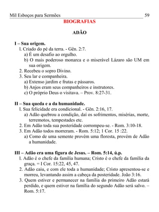 Mil Esboços para Sermões
BIOGRAFIAS
ADÃO
I – Sua origem.
l. Criado do pé da terra. - Gên. 2:7.
a) É um desafio ao orgulho.
b) O mais poderoso monarca e o miserável Lázaro são UM em
sua origem.
2. Recebeu o sopro Divino.
3. Seu lar e companheira.
a) Extenso jardim e frutas e pássaros.
b) Anjos eram seus companheiros e instrutores.
c) O próprio Deus o visitava. – Prov. 8:27-31.
II – Sua queda e a da humanidade.
l. Sua felicidade era condicional. - Gên. 2:16, 17.
a) Adão quebrou a condição, daí os sofrimentos, misérias, morte,
terremotos, tempestades etc.
2. Em Adão toda sua posteridade corrompeu-se. - Rom. 3:10-18.
3. Em Adão todos morreram. - Rom. 5:12; 1 Cor. 15 :22.
a) Como de uma semente provém uma floresta, provém de Adão
a humanidade.
III – Adão era uma figura de Jesus. – Rom. 5:14, ú.p.
l. Adão é o chefe da família humana; Cristo é o chefe da família da
graça. = I Cor. 15:22, 45, 47.
2. Adão caiu, e com ele toda a humanidade; Cristo apresentou-se e
morreu, levantando assim a cabeça da posteridade. João 3:16.
3. Quem estiver e permanecer na família do primeiro Adão estará
perdido, e quem estiver na família do segundo Adão será salvo. –
Rom. 5:17.
59
 