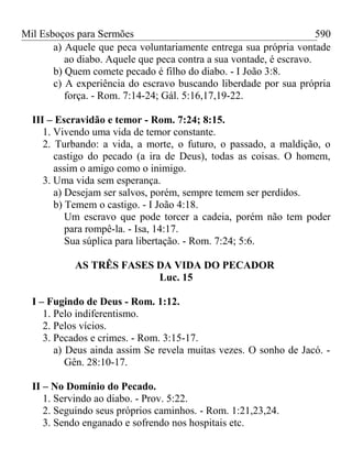 Mil Esboços para Sermões
a) Aquele que peca voluntariamente entrega sua própria vontade
ao diabo. Aquele que peca contra a sua vontade, é escravo.
b) Quem comete pecado é filho do diabo. - I João 3:8.
c) A experiência do escravo buscando liberdade por sua própria
força. - Rom. 7:14-24; Gál. 5:16,17,19-22.
III – Escravidão e temor - Rom. 7:24; 8:15.
1. Vivendo uma vida de temor constante.
2. Turbando: a vida, a morte, o futuro, o passado, a maldição, o
castigo do pecado (a ira de Deus), todas as coisas. O homem,
assim o amigo como o inimigo.
3. Uma vida sem esperança.
a) Desejam ser salvos, porém, sempre temem ser perdidos.
b) Temem o castigo. - I João 4:18.
Um escravo que pode torcer a cadeia, porém não tem poder
para rompê-la. - Isa, 14:17.
Sua súplica para libertação. - Rom. 7:24; 5:6.
AS TRÊS FASES DA VIDA DO PECADOR
Luc. 15
I – Fugindo de Deus - Rom. 1:12.
1. Pelo indiferentismo.
2. Pelos vícios.
3. Pecados e crimes. - Rom. 3:15-17.
a) Deus ainda assim Se revela muitas vezes. O sonho de Jacó. -
Gên. 28:10-17.
II – No Domínio do Pecado.
1. Servindo ao diabo. - Prov. 5:22.
2. Seguindo seus próprios caminhos. - Rom. 1:21,23,24.
3. Sendo enganado e sofrendo nos hospitais etc.
590
 
