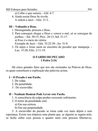 Mil Esboços para Sermões
a) Colhe o que semeia. - Gál. 6:7.
4. Ainda assim Deus Se revela.
A ordem a Jacó. - Gên. 31:3.
III – Voltando a Deus.
1. Desenganado, procura a Deus.
2. Para conseguir chegar a Deus e vencer o mal, só se consegue de
joelhos. - Sal. 50:15; Prov. 28:13; Sal. 51:17.
a) Esse é o meio da vitória.
Exemplo de Jacó. - Gên. 32:22-30 ; Jer. 31:9.
3. Os anjos e Jesus saem ao encontro do pecador que manqueja. -
Luc. 15:20; Efés. 2:11-19.
O FARDO DO PECADO
I Pedro 2:24.
Há cinco grandes fatos que nos são ensinados na Palavra de Deus,
os quais constituem a explicação das palavras acima.
I – O Pecado é um Fardo.
1. De culpa.
2. De penalidade.
3 . De escravidão.
II – Nenhum Homem Pode Levar este Fardo.
1. A consciência da culpa produz crescente sofrimento.
2. O terror da penalidade está:
a) Em sua certeza.
b) Em sua perpetuidade.
3. A escravidão do pecado se torna cada vez mais abjeta e sem
esperança. Existe nos trópicos uma planta que, se alguém se segura nela,
se fecha sobre essa pessoa e quanto mais esta procura libertar-se,
591
 