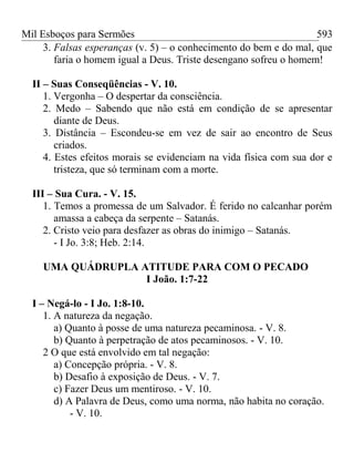 Mil Esboços para Sermões
3. Falsas esperanças (v. 5) – o conhecimento do bem e do mal, que
faria o homem igual a Deus. Triste desengano sofreu o homem!
II – Suas Conseqüências - V. 10.
1. Vergonha – O despertar da consciência.
2. Medo – Sabendo que não está em condição de se apresentar
diante de Deus.
3. Distância – Escondeu-se em vez de sair ao encontro de Seus
criados.
4. Estes efeitos morais se evidenciam na vida física com sua dor e
tristeza, que só terminam com a morte.
III – Sua Cura. - V. 15.
1. Temos a promessa de um Salvador. É ferido no calcanhar porém
amassa a cabeça da serpente – Satanás.
2. Cristo veio para desfazer as obras do inimigo – Satanás.
- I Jo. 3:8; Heb. 2:14.
UMA QUÁDRUPLA ATITUDE PARA COM O PECADO
I João. 1:7-22
I – Negá-lo - I Jo. 1:8-10.
1. A natureza da negação.
a) Quanto à posse de uma natureza pecaminosa. - V. 8.
b) Quanto à perpetração de atos pecaminosos. - V. 10.
2 O que está envolvido em tal negação:
a) Concepção própria. - V. 8.
b) Desafio à exposição de Deus. - V. 7.
c) Fazer Deus um mentiroso. - V. 10.
d) A Palavra de Deus, como uma norma, não habita no coração.
- V. 10.
593
 