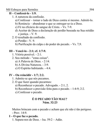 Mil Esboços para Sermões
II – Confessá-lo - 1:9.
1. A natureza da confissão.
a) Confessar – tomar o lado de Deus contra si mesmo. Admiti-lo.
b) Renúncia – abandonar o que se entregar-se-ia a Deus.
c) Fé na eficácia do sangue de Cristo. - Vs. 7-9.
d) Aceitar de Deus a declaração de perdão baseada na Sua retidão
e justiça. - V. 9.
2. O resultado da confissão.
a) Perdão - V. 9.
b) Purificação da culpa e do poder do pecado. - Vs. 7,9.
III – Vencê-lo - 2:1; cf. 1:7-9.
1. Vitória possível. - 2:1.
2. Seu método - "estas coisas".
a) A Palavra de Deus. - 2:14.
b) A Divina Natureza. - 3:9.
c) O Espírito habitando. - 4:4.
IV – Ou reincidir - 1:7; 2:2.
1. Admite-se que nós pecamos.
2. O que fazer quando pecarmos:
a) Reconhecer o pecado. Advogado. - 2:1, 2.
b) Reconhecer a provisão feita para o pecado. - 1:4-9; 2:2.
c) Confessar o pecado.
É O PECADO TÃO MAU?
Núm. 32:23
Muitos brincam com o pecado e acham que ele não é tão perigoso.
- Prov. 14:9.
I – O que faz o pecado.
1. Separa-nos de Deus. - Isa. 59:2 – Adão.
594
 