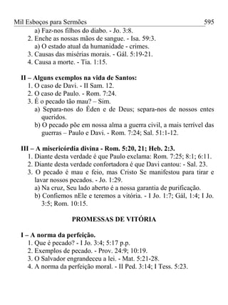 Mil Esboços para Sermões
a) Faz-nos filhos do diabo. - Jo. 3:8.
2. Enche as nossas mãos de sangue. - Isa. 59:3.
a) O estado atual da humanidade - crimes.
3. Causas das misérias morais. - Gál. 5:19-21.
4. Causa a morte. - Tia. 1:15.
II – Alguns exemplos na vida de Santos:
1. O caso de Davi. - II Sam. 12.
2. O caso de Paulo. - Rom. 7:24.
3. É o pecado tão mau? – Sim.
a) Separa-nos do Éden e de Deus; separa-nos de nossos entes
queridos.
b) O pecado põe em nossa alma a guerra civil, a mais terrível das
guerras – Paulo e Davi. - Rom. 7:24; Sal. 51:1-12.
III – A misericórdia divina - Rom. 5:20, 21; Heb. 2:3.
1. Diante desta verdade é que Paulo exclama: Rom. 7:25; 8:1; 6:11.
2. Diante desta verdade confortadora é que Davi cantou: - Sal. 23.
3. O pecado é mau e feio, mas Cristo Se manifestou para tirar e
lavar nossos pecados. - Jo. 1:29.
a) Na cruz, Seu lado aberto é a nossa garantia de purificação.
b) Confiemos nEle e teremos a vitória. - I Jo. 1:7; Gál, 1:4; I Jo.
3:5; Rom. 10:15.
PROMESSAS DE VITÓRIA
I – A norma da perfeição.
1. Que é pecado? - I Jo. 3:4; 5:17 p.p.
2. Exemplos de pecado. - Prov. 24:9; 10:19.
3. O Salvador engrandeceu a lei. - Mat. 5:21-28.
4. A norma da perfeição moral. - II Ped. 3:14; I Tess. 5:23.
595
 