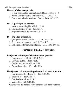 Mil Esboços para Sermões
II – A vitória é assegurada.
1. O que por nós faz a armadura de Deus. - Efés. 6:13.
2. Nossa vitória e como se manifesta. - II Cor. 2:14.
3. Certeza da vitória mediante Deus. - Rom. 8:35-37.
III – A perfeição de caráter.
1. Norma a ser atingida. - Heb. 12:14.
2. Guardados por Deus. - Sal. 121:7.
3. Regime de vida do curado. - Jo. 5:14.
IV – O poder prometido.
1. Que poder é esse? - Efés. 1:17-20; Col. 1:29.
2. A certeza do poder. - Luc. 9:1; Tia. 4:7.
3. Em que nos tornamos perfeitos. - Col. 1:19; 2:9, 10.
COMO SE TRATA O PECADO
I – Quatro coisas que Cristo fez com o pecado:
1. Expiou-o. - Is. 53:5.6; 1 Ped. 3:18.
2. Livra da culpa. - Rom. 4:25.
3. Quebra seu poder. - Rom. 6:14.
4. Aniquila-o. - Jo. 1:29; Heb. 9:26.
II – Quatro coisas que nós podemos fazer com o pecado:
1. Continuar nEle. - Rom. 6:1; Tia. 1:23.24.
2. Encobri-lo. - Prov. 28:13.
3. Confessá-lo. - I Jo. 1:29.
4. Vencê-lo. - Gál. 5:16-17.
Os prazeres do pecado são efêmeros, sua pena é eterna.
596
 