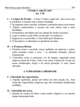 Mil Esboços para Sermões
"VINDE E ARGÜÍ-ME"
Isa. 1:18
I – A Lógica do Pecado – A frase "vinde e argüi-me", deve levar-nos
a considerar o assunto com a maior seriedade.
1. Se jogamos com o pecado, tomamos o primeiro passo com temor,
2. Depois cometeremos o mesmo ato com menos luta e mais
facilidade.
3. Formaremos um hábito que nos afetará de modo crescente.
4. Logo o caráter se põe firme no pecado e se endurece.
5. Seguem-se a escravidão e a luta inútil para libertar-se.
6. O desespero e o abandono se apoderam da alma.
II – A Promessa Divina.
1. Pecados como o escarlate, nossa maldade em palavras e ações,
serão tornados como a neve – as manchas retiradas, pureza
comunicada.
2. Vermelhos como o carmesim, cor de sangue, sugerindo nossa
culpa na morte de Cristo, virão a ser como a branca lã. O que era
nossa condenação, chega a ser nossa proteção. A cruz, nossa
salvação.
A VERDADEIRA LIBERDADE
I – Liberdade das superstições.
1. Espelho quebrado, passar por baixo de uma escada etc., bem
assim das superstições religiosas que não encontram fundamento
na Bíblia.
II – Liberdade dos erros.
1. Quanto ao caráter de Deus, como sendo vingativo e ao mesmo
tempo demasiado bom.
597
 