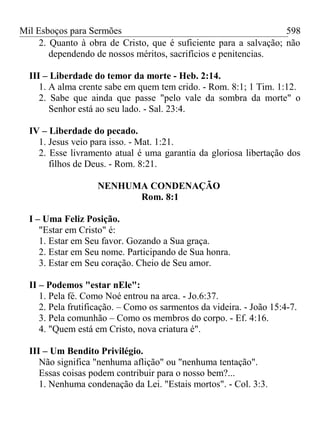 Mil Esboços para Sermões
2. Quanto à obra de Cristo, que é suficiente para a salvação; não
dependendo de nossos méritos, sacrifícios e penitencias.
III – Liberdade do temor da morte - Heb. 2:14.
1. A alma crente sabe em quem tem crido. - Rom. 8:1; 1 Tim. 1:12.
2. Sabe que ainda que passe "pelo vale da sombra da morte" o
Senhor está ao seu lado. - Sal. 23:4.
IV – Liberdade do pecado.
1. Jesus veio para isso. - Mat. 1:21.
2. Esse livramento atual é uma garantia da gloriosa libertação dos
filhos de Deus. - Rom. 8:21.
NENHUMA CONDENAÇÃO
Rom. 8:1
I – Uma Feliz Posição.
"Estar em Cristo" é:
1. Estar em Seu favor. Gozando a Sua graça.
2. Estar em Seu nome. Participando de Sua honra.
3. Estar em Seu coração. Cheio de Seu amor.
II – Podemos "estar nEle":
1. Pela fé. Como Noé entrou na arca. - Jo.6:37.
2. Pela frutificação. – Como os sarmentos da videira. - João 15:4-7.
3. Pela comunhão – Como os membros do corpo. - Ef. 4:16.
4. "Quem está em Cristo, nova criatura é".
III – Um Bendito Privilégio.
Não significa "nenhuma aflição" ou "nenhuma tentação".
Essas coisas podem contribuir para o nosso bem?...
1. Nenhuma condenação da Lei. "Estais mortos". - Col. 3:3.
598
 
