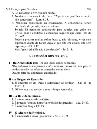 Mil Esboços para Sermões
A Lei nada bem a ver com um morto!
2. Nenhuma condenação de Deus. "Aquele que justifica o ímpio,
não condenará". - Rom. 8:33.
3. Nenhuma condenação da consciência. A consciência, sendo
purificada do pecado, fica sem ofensa.
Se não há nenhuma condenação para aqueles que estão em
Cristo, qual a condição e esperança daqueles que estão fora de
Cristo?!
Pode-se praticar muitas coisas boas e, não obstante, viver sem
esperança diante de Deus! Aquele que está em Cristo, está sem
esperança. - Ef. 5:12.
Mas "quem crê nEle não é condenado". - Jo. 3:18.
A REMISSÃO DOS PECADOS
I – Há Necessidade dela - Já que todos somos pecadores.
Não podemos desculpar-nos a nós mesmos; outros não nos podem
perdoar (senão nas ofensas cometidas contra eles).
Quanta falta faz um perdão autorizado!
II – A Origem da Remissão.
1. E encontra-se em Deus a autoridade de perdoar. - Sal. 25:11;
130:3, 4.
2. DEle temos que receber a remissão que tem valor.
III – A Base da Remissão.
1. É a obra consumada de Cristo.
2. É pregada "em seu nome" a remissão dos pecados. - Luc. 24:47.
3. É o mérito do que Ele fez.
IV – O Alcance da Remissão.
1. É anunciada a todos igualmente. - At. 2:38,39.
599
 