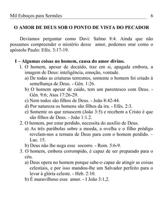 Mil Esboços para Sermões
O AMOR DE DEUS SOB O PONTO DE VISTA DO PECADOR
Devíamos perguntar como Davi: Salmo 8:4. Ainda que não
possamos compreender o mistério desse amor, podemos orar como o
apóstolo Paulo: Efés. 3:17-19.
I – Algumas coisas no homem, causa do amor divino.
l. O homem, apesar de decaído, traz em si, apagada embora, a
imagem de Deus: inteligência, emoção, vontade.
a) De todas as criaturas terrestres, somente o homem foi criado à
semelhança de Deus. - Gên. 1:26.
b) O homem apesar de caído, tem um parentesco com Deus. -
Gên. 9:6; Atos 17:26-29.
c) Nem todos são filhos de Deus. - João 8:42-44.
d) Por natureza os homens são filhos da ira. - Efés. 2:3.
e) Somente os que renascem (João 3:5) e recebem a Cristo é que
são filhos de Deus. - João 1:1.2.
2. O homem, por estar perdido, necessita do auxílio de Deus.
a) As três parábolas sobre a moeda, a ovelha e o filho pródigo
revelam-nos a ternura de Deus para com o homem perdido. –
Luc. 15.
b) Deus não lhe nega esse socorro. - Rom. 5:6-9.
3. O homem, embora corrompido, é capaz de ser preparado para o
céu.
a) Deus opera no homem porque sabe-o capaz de atingir as coisas
celestiais, e por isso mandou-lhe um Salvador perfeito para o
levar à glória celeste. - Heb. 2:10.
b) É maravilhoso esse amor. - I João 3:1,2.
6
 
