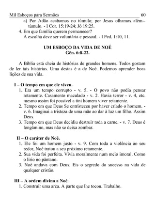Mil Esboços para Sermões
a) Por Adão acabamos no túmulo; por Jesus olhamos além--
túmulo. - I Cor. 15:19-24; Jó 19:25.
4. Em que família querem permanecer?
A escolha deve ser voluntária e pessoal. - I Ped. 1:10, 11.
UM ESBOÇO DA VIDA DE NOÉ
Gên. 6:8-22.
A Bíblia está cheia de histórias de grandes homens. Todos gostam
de ler tais histórias. Uma destas é a de Noé. Podemos aprender boas
lições de sua vida.
I – O tempo em que ele viveu.
1. Era um tempo corrupto - v. 5. - O povo não podia pensar
retamente. Casamento maculado - v. 2. Havia terror - v. 4, etc.
mesmo assim foi possível a tini homem viver retamente.
2. Tempo em que Deus Se entristeceu por haver criado o homem. -
v. 6. Imaginai a tristeza de uma mãe ao dar à luz um filho. Assim
Deus.
3. Tempo em que Deus decidiu destruir toda a carne. - v. 7. Deus é
longâmino, mas não se deixa zombar.
II – O caráter de Noé.
1. Ele foi um homem justo - v. 9. Com toda a violência ao seu
redor, Noé tratou a seu próximo retamente.
2. Sua vida foi perfeita. Vivia moralmente num meio imoral. Como
o lírio no pântano.
3. Noé andava com Deus. Eis o segredo do sucesso na vida de
qualquer cristão.
III – A ordem divina a Noé.
1. Construir uma arca. A parte que lhe tocou. Trabalho.
60
 