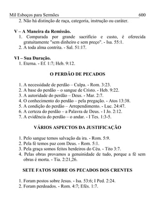 Mil Esboços para Sermões
2. Não há distinção de raça, categoria, instrução ou caráter.
V – A Maneira da Remissão.
1. Comparada por grande sacrifício e custo, é oferecida
gratuitamente "sem dinheiro e sem preço". - Isa. 55:1.
2. A toda alma contrita. - Sal. 51:17.
VI – Sua Duração.
1. Eterna. - Ef. 1:7; Heb. 9:12.
O PERDÃO DE PECADOS
1. A necessidade de perdão – Culpa. - Rom. 3:23.
2. A base do perdão – o sangue de Cristo. - Heb. 9:22.
3. A autoridade do perdão – Deus. - Mar. 2:7.
4. O conhecimento do perdão – pela pregação. - Atos 13:38.
5. A condição do perdão – Arrependimento. - Luc. 24:47.
6. A certeza do perdão – a Palavra de Deus. - I Jo. 2:12.
7. A evidência do perdão – o andar. - I Tes. 1:3-5.
VÁRIOS ASPECTOS DA JUSTIFICAÇÃO
1. Pelo sangue temos salvação da ira. - Rom. 5:9.
2. Pela fé temos paz com Deus. - Rom. 5:1.
3. Pela graça somos feitos herdeiros do Céu. - Tito 3:7.
4. Pelas obras provamos a genuinidade de tudo, porque a fé sem
obras é morta. - Tia. 2:21,26.
SETE FATOS SOBRE OS PECADOS DOS CRENTES
1. Foram postos sobre Jesus. - Isa. 53:6; I Ped. 2:24.
2. Foram perdoados. - Rom. 4:7; Efés. 1:7.
600
 