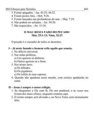 Mil Esboços para Sermões
3. Foram apagados. - Isa. 43:25; 44:22.
4. Foram postos fora. - Heb. 9:26.
5. Foram lançados nas profundezas do mar. - Miq. 7:19.
6. Não podem ser achados. - Jer. 50:20.
7. São esquecidos. - Jer. 31:34.
O MAU RESULTADO DO PECADO
Mat. 25:1-13; Núm. 32:23
O pecado é o causador de todos os desastres.
I – Já neste Inundo o homem ceifa aquilo que semeia.
1. No dilúvio universal.
2. Nas rodas políticas.
a) Uns querem só dinheiro.
b) Outros querem só a fama.
3. Nos tristes lares.
a) Os bêbados.
b) Os jogadores.
c) Os infiéis às suas esposas.
4. Quando não apanham neste mundo, com certeza apanharão no
outro.
II – Jesus é sempre o nosso refúgio.
1. Se chegarmos a Ele com fé, Ele nos perdoará, e às vezes nos
livrará dos maus efeitos, enquanto estamos aqui.
2. O crente sempre será aliviado e, na Nova Terra, será eternamente
feliz.
601
 