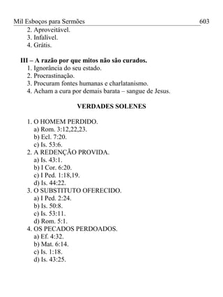 Mil Esboços para Sermões
2. Aproveitável.
3. Infalível.
4. Grátis.
III – A razão por que mitos não são curados.
1. Ignorância do seu estado.
2. Procrastinação.
3. Procuram fontes humanas e charlatanismo.
4. Acham a cura por demais barata – sangue de Jesus.
VERDADES SOLENES
1. O HOMEM PERDIDO.
a) Rom. 3:12,22,23.
b) Ecl. 7:20.
c) Is. 53:6.
2. A REDENÇÃO PROVIDA.
a) Is. 43:1.
b) I Cor. 6:20.
c) I Ped. 1:18,19.
d) Is. 44:22.
3. O SUBSTITUTO OFERECIDO.
a) I Ped. 2:24.
b) Is. 50:8.
c) Is. 53:11.
d) Rom. 5:1.
4. OS PECADOS PERDOADOS.
a) Ef. 4:32.
b) Mat. 6:14.
c) Is. 1:18.
d) Is. 43:25.
603
 