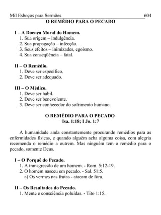 Mil Esboços para Sermões
O REMÉDIO PARA O PECADO
I – A Doença Moral do Homem.
1. Sua origem – indulgência.
2. Sua propagação – infecção.
3. Seus efeitos – inimizades, egoísmo.
4. Sua conseqüência – fatal.
II – O Remédio.
1. Deve ser específico.
2. Deve ser adequado.
III – O Médico.
1. Deve ser hábil.
2. Deve ser benevolente.
3. Deve ser conhecedor do sofrimento humano.
O REMÉDIO PARA O PECADO
Isa. 1:18; I Jo. 1:7
A humanidade anda constantemente procurando remédios para as
enfermidades físicas, e quando alguém acha alguma coisa, com alegria
recomenda o remédio a outrem. Mas ninguém tem o remédio para o
pecado, somente Deus.
I – O Porquê do Pecado.
1. A transgressão de um homem. - Rom. 5:12-19.
2. O homem nasceu em pecado. - Sal. 51:5.
a) Os vermes nas frutas - atacam de fora.
II – Os Resultados do Pecado.
1. Mente e consciência poluídas. - Tito 1:15.
604
 