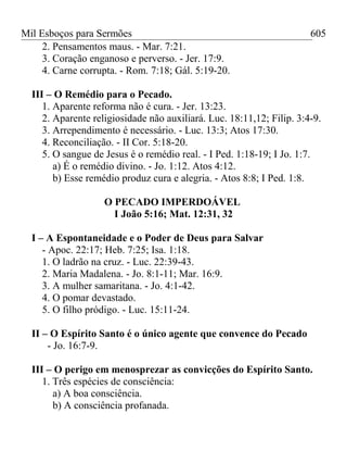 Mil Esboços para Sermões
2. Pensamentos maus. - Mar. 7:21.
3. Coração enganoso e perverso. - Jer. 17:9.
4. Carne corrupta. - Rom. 7:18; Gál. 5:19-20.
III – O Remédio para o Pecado.
1. Aparente reforma não é cura. - Jer. 13:23.
2. Aparente religiosidade não auxiliará. Luc. 18:11,12; Filip. 3:4-9.
3. Arrependimento é necessário. - Luc. 13:3; Atos 17:30.
4. Reconciliação. - II Cor. 5:18-20.
5. O sangue de Jesus é o remédio real. - I Ped. 1:18-19; I Jo. 1:7.
a) É o remédio divino. - Jo. 1:12. Atos 4:12.
b) Esse remédio produz cura e alegria. - Atos 8:8; I Ped. 1:8.
O PECADO IMPERDOÁVEL
I João 5:16; Mat. 12:31, 32
I – A Espontaneidade e o Poder de Deus para Salvar
- Apoc. 22:17; Heb. 7:25; Isa. 1:18.
1. O ladrão na cruz. - Luc. 22:39-43.
2. Maria Madalena. - Jo. 8:1-11; Mar. 16:9.
3. A mulher samaritana. - Jo. 4:1-42.
4. O pomar devastado.
5. O filho pródigo. - Luc. 15:11-24.
II – O Espírito Santo é o único agente que convence do Pecado
- Jo. 16:7-9.
III – O perigo em menosprezar as convicções do Espírito Santo.
1. Três espécies de consciência:
a) A boa consciência.
b) A consciência profanada.
605
 