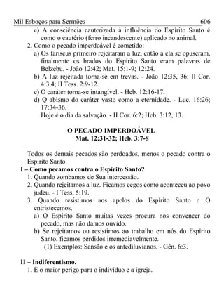 Mil Esboços para Sermões
c) A consciência cauterizada à influência do Espírito Santo é
como o cautério (ferro incandescente) aplicado no animal.
2. Como o pecado imperdoável é cometido:
a) Os fariseus primeiro rejeitaram a luz, então a ela se opuseram,
finalmente os brados do Espírito Santo eram palavras de
Belzebu. - João 12:42; Mat. 15:1-9; 12:24.
b) A luz rejeitada torna-se em trevas. - João 12:35, 36; II Cor.
4:3.4; II Tess. 2:9-12.
c) O caráter torna-se intangível. - Heb. 12:16-17.
d) Q abismo do caráter vasto como a eternidade. - Luc. 16:26;
17:34-36.
Hoje é o dia da salvação. - II Cor. 6:2; Heb. 3:12, 13.
O PECADO IMPERDOÁVEL
Mat. 12:31-32; Heb. 3:7-8
Todos os demais pecados são perdoados, menos o pecado contra o
Espírito Santo.
I – Como pecamos contra o Espírito Santo?
1. Quando zombamos de Sua intercessão.
2. Quando rejeitamos a luz. Ficamos cegos como aconteceu ao povo
judeu. - I Tess. 5:19.
3. Quando resistimos aos apelos do Espírito Santo e O
entristecemos.
a) O Espírito Santo muitas vezes procura nos convencer do
pecado, mas não damos ouvido.
b) Se rejeitamos ou resistimos ao trabalho em nós do Espírito
Santo, ficamos perdidos irremediavelmente.
(1) Exemplos: Sansão e os antediluvianos. - Gên. 6:3.
II – Indiferentismo.
1. É o maior perigo para o indivíduo e a igreja.
606
 