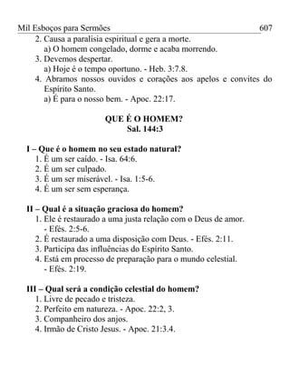 Mil Esboços para Sermões
2. Causa a paralisia espiritual e gera a morte.
a) O homem congelado, dorme e acaba morrendo.
3. Devemos despertar.
a) Hoje é o tempo oportuno. - Heb. 3:7.8.
4. Abramos nossos ouvidos e corações aos apelos e convites do
Espírito Santo.
a) É para o nosso bem. - Apoc. 22:17.
QUE É O HOMEM?
Sal. 144:3
I – Que é o homem no seu estado natural?
1. É um ser caído. - Isa. 64:6.
2. É um ser culpado.
3. É um ser miserável. - Isa. 1:5-6.
4. É um ser sem esperança.
II – Qual é a situação graciosa do homem?
1. Ele é restaurado a uma justa relação com o Deus de amor.
- Efés. 2:5-6.
2. É restaurado a uma disposição com Deus. - Efés. 2:11.
3. Participa das influências do Espírito Santo.
4. Está em processo de preparação para o mundo celestial.
- Efés. 2:19.
III – Qual será a condição celestial do homem?
1. Livre de pecado e tristeza.
2. Perfeito em natureza. - Apoc. 22:2, 3.
3. Companheiro dos anjos.
4. Irmão de Cristo Jesus. - Apoc. 21:3.4.
607
 