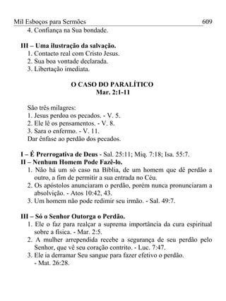 Mil Esboços para Sermões
4. Confiança na Sua bondade.
III – Uma ilustração da salvação.
1. Contacto real com Cristo Jesus.
2. Sua boa vontade declarada.
3. Libertação imediata.
O CASO DO PARALÍTICO
Mar. 2:1-11
São três milagres:
1. Jesus perdoa os pecados. - V. 5.
2. Ele lê os pensamentos. - V. 8.
3. Sara o enfermo. - V. 11.
Dar ênfase ao perdão dos pecados.
I – É Prerrogativa de Deus - Sal. 25:11; Miq. 7:18; Isa. 55:7.
II – Nenhum Homem Pode Fazê-lo.
1. Não há um só caso na Bíblia, de um homem que dê perdão a
outro, a fim de permitir a sua entrada no Céu.
2. Os apóstolos anunciaram o perdão, porém nunca pronunciaram a
absolvição. - Atos 10:42, 43.
3. Um homem não pode redimir seu irmão. - Sal. 49:7.
III – Só o Senhor Outorga o Perdão.
1. Ele o faz para realçar a suprema importância da cura espiritual
sobre a física. - Mar. 2:5.
2. A mulher arrependida recebe a segurança de seu perdão pelo
Senhor, que vê seu coração contrito. - Luc. 7:47.
3. Ele ia derramar Seu sangue para fazer efetivo o perdão.
- Mat. 26:28.
609
 