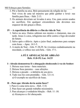 Mil Esboços para Sermões
2. Pôr a família na arca. Belo pensamento da religião do lar.
Noé viveu de uma tal maneira que pôde ganhar e levai- sua
família para Deus. - Heb. 2:13.
3. Os animais deveriam ser levados à arca. Uns, para serem usados
no sacrifício. Em qualquer circunstância não devemos nos
esquecer de dar graças a Deus.
IV – A experiência do dilúvio e o fim da vida de Noé.
1. Salvo na arca. Outros subiram nos montes e clamaram, mas era
tarde. Jesus é a arca, refugiemo-nos nEle contra o fogo devorador
do futuro.
2. Salvo após o dilúvio. Após o juízo final, andaremos para sempre
com Jesus. - Apoc. 14:1-5.
3. A morte de Noé. - Gên. 9 :28,29. Se vivermos cuidadosamente na
mocidade, a velhice nos será bela. - Gên. 17:1.
A FÉ E ABNEGAÇÃO DE ABRAÃO
Heb. 11:8-19; Luc. 14:33
I - Abraão demonstrou fé e abnegação obedecendo à voz do Senhor:
1. Deixou suas terras – bens materiais.
2. Deixou Seus parentes – suas afeições.
3. Deixou o pecado – a idolatria de seu povo.
4. Tudo isso fez com prontidão. - Gên. 12:1-4.
a) O exemplo no sacrifício de Isaac.
II – Para que Abraão devia assim fazer?
l. Para ir a uma terra nova. - Heb. 11:8.
2. Para fazer um grande trabalho missionário.
3. Para alcançar a verdadeira bênção. - Heb. 11 :10.
a) Alcançou-a e foi abençoado.
61
 