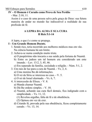 Mil Esboços para Sermões
IV – O Homem é Curado como Prova de Seu Perdão
- Mar. 2:10, 11.
Assim é o caso de uma pessoa salva pela graça de Deus: sua futura
maneira de andar no mundo faz indiscutível a realidade de sua
profissão de fé.
A LEPRA DA ALMA E SUA CURA
II Reis 5:1-14
A lepra, o que é e como se propaga.
I – Um Grande Homem Doente.
1. Sendo rico, teria recorrido aos melhores médicos mas em vão.
Na ciência humana há um limite.
2. Achava-se numa condição muito triste.
a) O paupérrimo não trocaria a sua saúde pela fortuna de Naamã.
b) Entre os judeus um tal homem era considerado um ente
imundo. - Lev. 13:2, 3, 45, 46.
c) Era separado da família, sociedade e religião. - Núm. 5:1, 2.
3. Um raio de luz para a cura de Naamã. - Vs. 2, 4.
a) Uma menina lhe dá informações.
b) O rei da Síria se interessa no caso. - V. 5.
c) O rei de Israel alarmado. - Vs. 6, 7.
4. A intercessão de Eliseu. - V. 8.
a) Manda chamar Naamã.
b) Dá-lhe ordens simples. - V. 10.
e) Naamã, achando sua cura fácil demais, fica indignado com a
simplicidade. - Vs. 11, 12.
(1) Revelou orgulho, falta de fé e de obediência.
(2) Opinou em vez de crer.
d) Criando fé, provada pela sua obediência, ficou completamente
curado. - Vs. 13, 14.
610
 