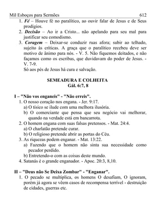 Mil Esboços para Sermões
1. Fé – Houve fé no paralítico, ao ouvir falar de Jesus e de Seus
prodígios.
2. Decisão – Ao ir a Cristo... não apelando para seu mal para
justificar seu comodismo.
3. Coragem – Deixar-se conduzir ruas afora; subir ao telhado,
sujeito às críticas. A graça que o paralítico recebeu deve ser
motivo de ânimo para nós. - V. 5. Não fiquemos deitados, e não
façamos como os escribas, que duvidavam do poder de Jesus. -
V. 7-9.
Só aos pés de Jesus há cura e salvação.
SEMEADURA E COLHEITA
Gál. 6:7, 8
I – "Não vos enganeis" - "Não erreis".
1. O nosso coração nos engana. - Jer. 9:17.
a) O tísico se ilude com uma melhora ilusória.
b) O comerciante que pensa que seu negócio vai melhorar,
quando na verdade está em bancarrota.
2. O homem engana com suas falsas pretensos. - Mat. 24:4.
a) O charlatão pretende curar.
b) O religioso pretende abrir as portas do Céu.
3. As riquezas podem enganar. - Mat. 13:22.
a) Fazendo que o homem não sinta sua necessidade como
pecador perdido.
b) Entretendo-o com as coisas deste mundo.
4. Satanás é o grande enganador. - Apoc. 20:3, 8,10.
II – "Deus não Se Deixa Zombar" - "Enganar".
1. O pecado se multiplica, os homens O desafiam, O ignoram,
porém já agora se vêem casos de recompensa terrível - destruição
de cidades, guerras etc.
612
 